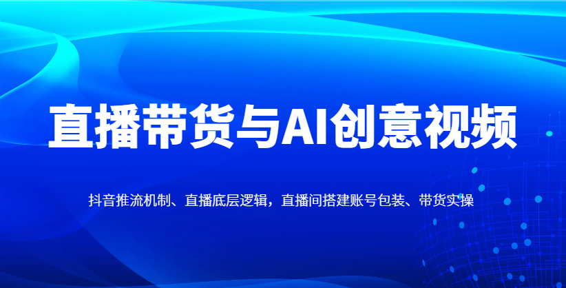 直播带货与AI创意视频，抖音推流机制、直播底层逻辑，直播间搭建账号包装、带货实操_孤风隐库